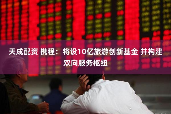 天成配资 携程：将设10亿旅游创新基金 并构建双向服务枢纽