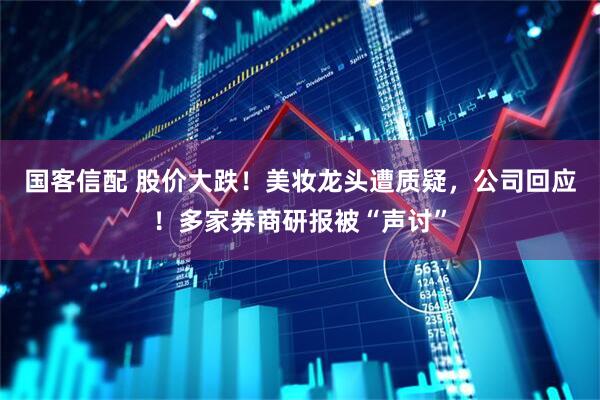 国客信配 股价大跌！美妆龙头遭质疑，公司回应！多家券商研报被“声讨”