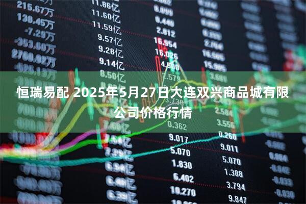恒瑞易配 2025年5月27日大连双兴商品城有限公司价格行情