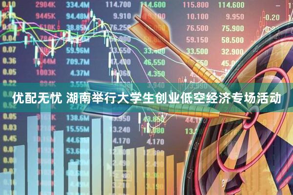 优配无忧 湖南举行大学生创业低空经济专场活动