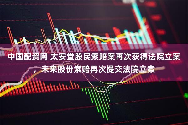 中国配资网 太安堂股民索赔案再次获得法院立案，未来股份索赔再次提交法院立案