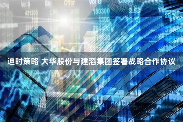 迪时策略 大华股份与建滔集团签署战略合作协议