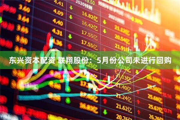 东兴资本配资 联翔股份：5月份公司未进行回购