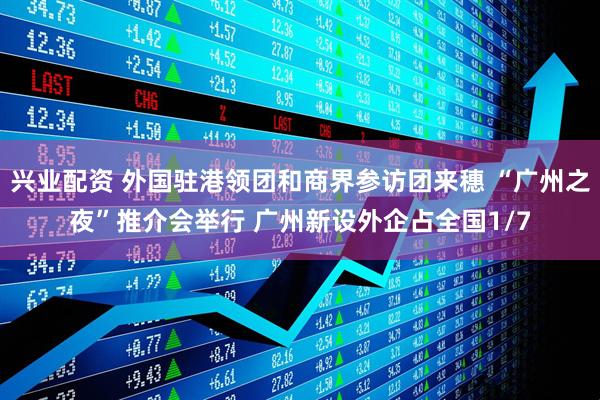 兴业配资 外国驻港领团和商界参访团来穗 “广州之夜”推介会举行 广州新设外企占全国1/7