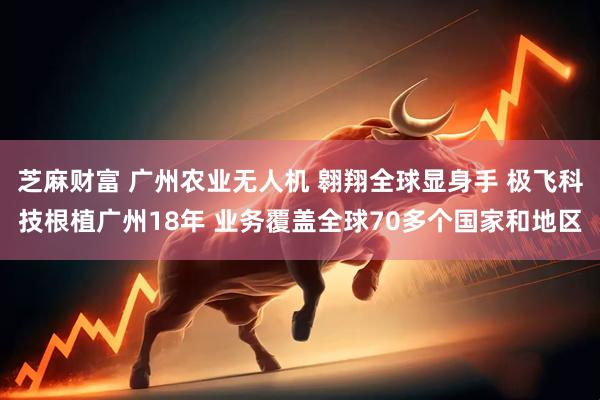 芝麻财富 广州农业无人机 翱翔全球显身手 极飞科技根植广州18年 业务覆盖全球70多个国家和地区