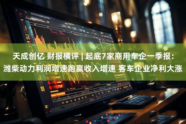 天成创亿 财报横评 | 起底7家商用车企一季报：潍柴动力利润增速跑赢收入增速 客车企业净利大涨