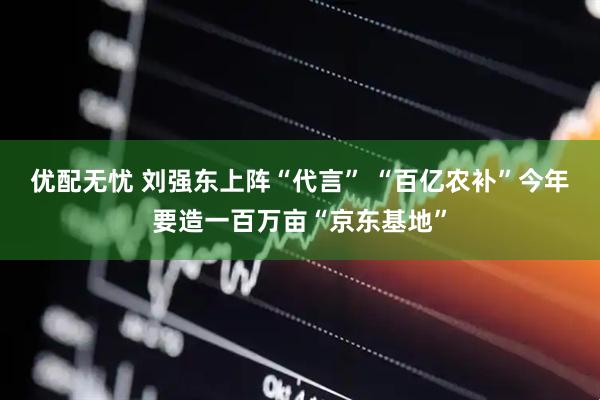 优配无忧 刘强东上阵“代言” “百亿农补”今年要造一百万亩“京东基地”