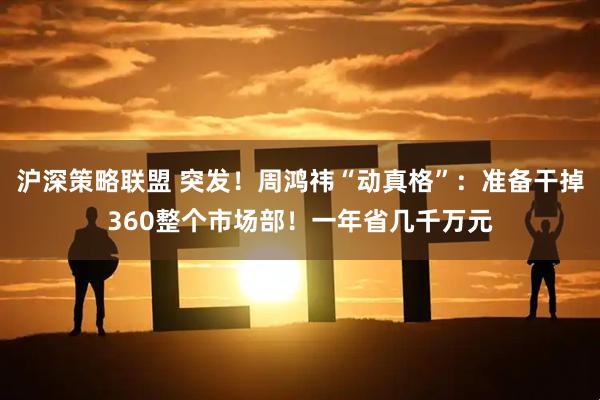 沪深策略联盟 突发！周鸿祎“动真格”：准备干掉360整个市场部！一年省几千万元