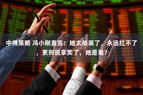 中博策略 冯小刚直言：她太能装了，永远红不了，更别说拿奖了，她是谁？
