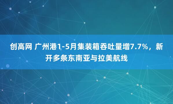 创高网 广州港1-5月集装箱吞吐量增7.7%，新开多条东南亚与拉美航线