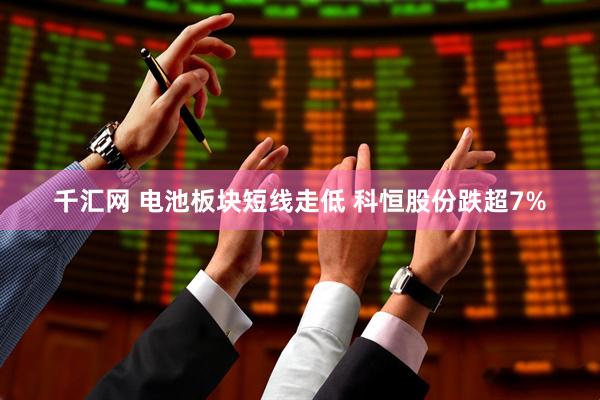 千汇网 电池板块短线走低 科恒股份跌超7%