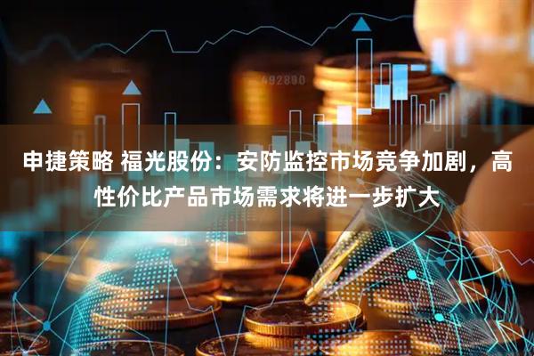 申捷策略 福光股份：安防监控市场竞争加剧，高性价比产品市场需求将进一步扩大