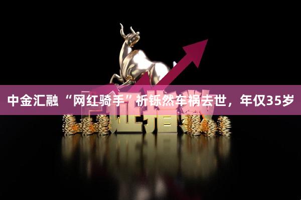 中金汇融 “网红骑手”祈铄然车祸去世，年仅35岁