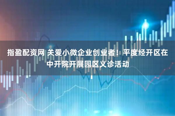 指盈配资网 关爱小微企业创业者！平度经开区在中开院开展园区义诊活动