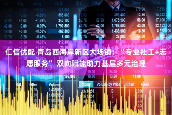 仁信优配 青岛西海岸新区大场镇：“专业社工+志愿服务” 双向赋能助力基层多元治理