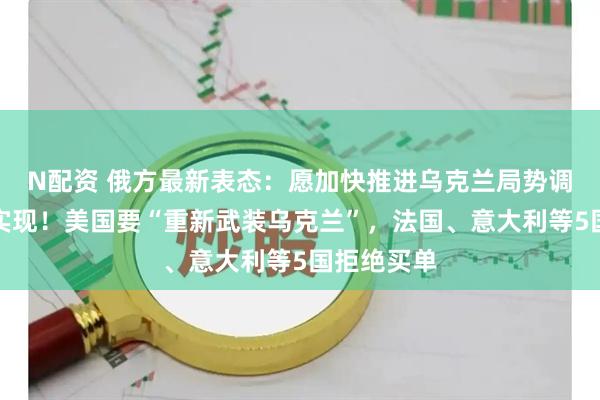 N配资 俄方最新表态：愿加快推进乌克兰局势调解目标的实现！美国要“重新武装乌克兰”，法国、意大利等5国拒绝买单