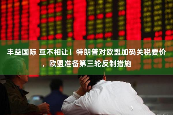 丰益国际 互不相让！特朗普对欧盟加码关税要价，欧盟准备第三轮反制措施
