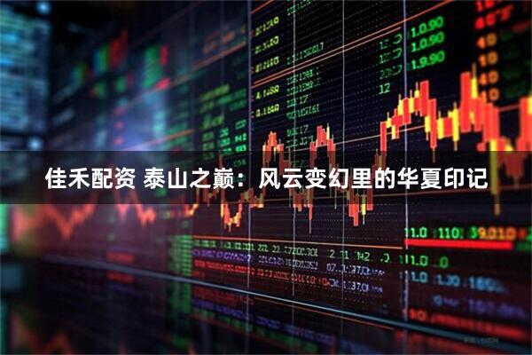 佳禾配资 泰山之巅：风云变幻里的华夏印记