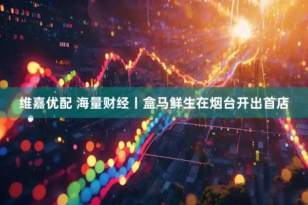 维嘉优配 海量财经丨盒马鲜生在烟台开出首店