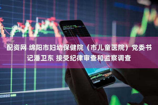 配资网 绵阳市妇幼保健院（市儿童医院）党委书记潘卫东 接受纪律审查和监察调查