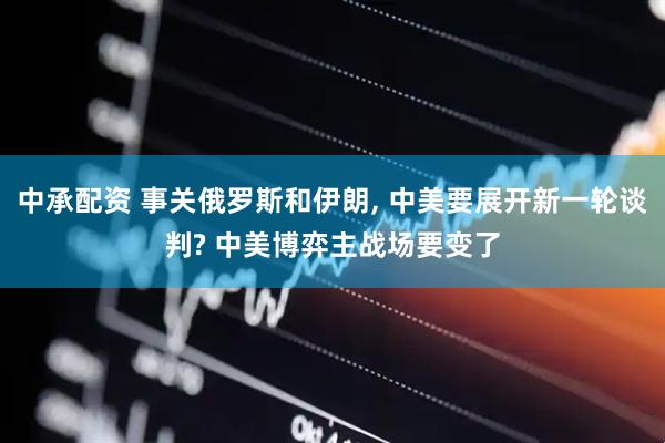 中承配资 事关俄罗斯和伊朗, 中美要展开新一轮谈判? 中美博弈主战场要变了