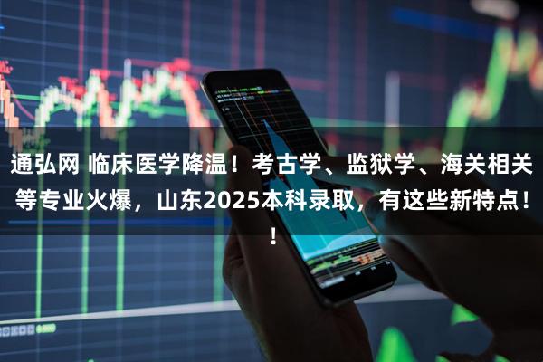 通弘网 临床医学降温！考古学、监狱学、海关相关等专业火爆，山东2025本科录取，有这些新特点！