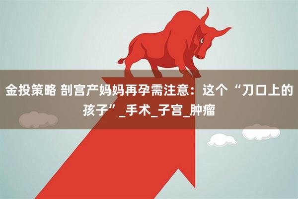 金投策略 剖宫产妈妈再孕需注意：这个 “刀口上的孩子”_手术_子宫_肿瘤