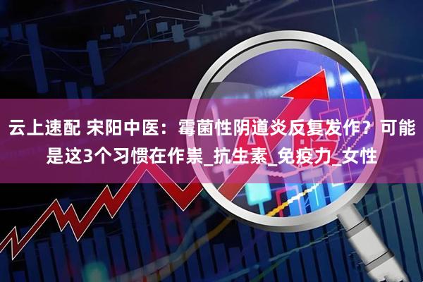 云上速配 宋阳中医：霉菌性阴道炎反复发作？可能是这3个习惯在作祟_抗生素_免疫力_女性