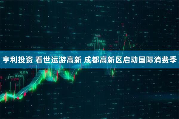 亨利投资 看世运游高新 成都高新区启动国际消费季