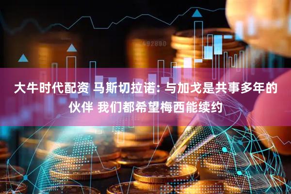 大牛时代配资 马斯切拉诺: 与加戈是共事多年的伙伴 我们都希望梅西能续约