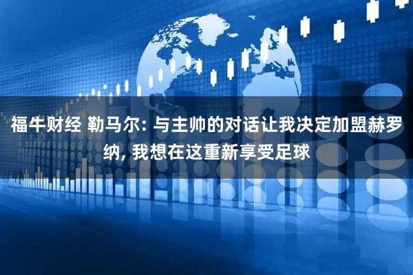 福牛财经 勒马尔: 与主帅的对话让我决定加盟赫罗纳, 我想在这重新享受足球