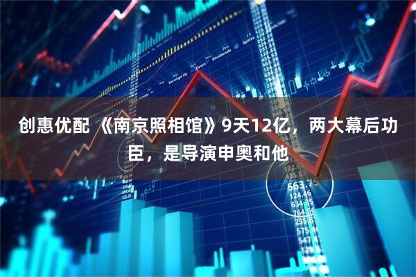 创惠优配 《南京照相馆》9天12亿，两大幕后功臣，是导演申奥和他