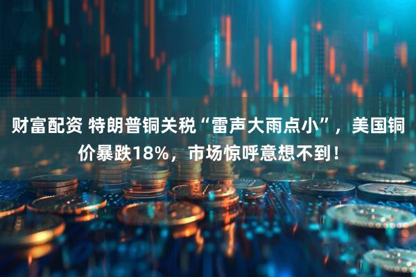 财富配资 特朗普铜关税“雷声大雨点小”，美国铜价暴跌18%，市场惊呼意想不到！
