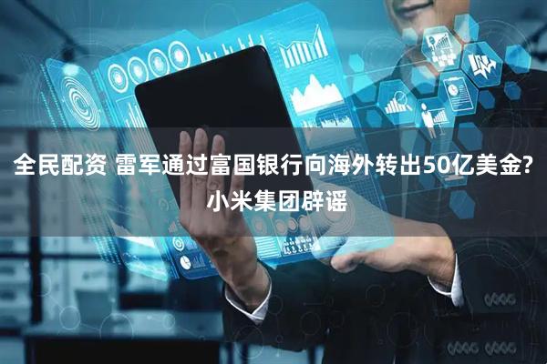 全民配资 雷军通过富国银行向海外转出50亿美金? 小米集团辟谣