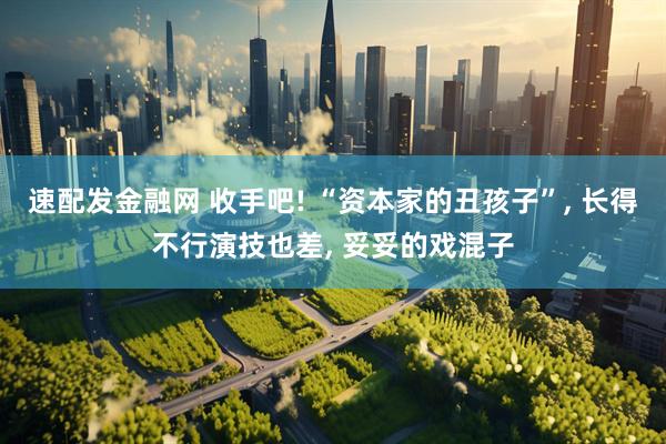 速配发金融网 收手吧! “资本家的丑孩子”, 长得不行演技也差, 妥妥的戏混子