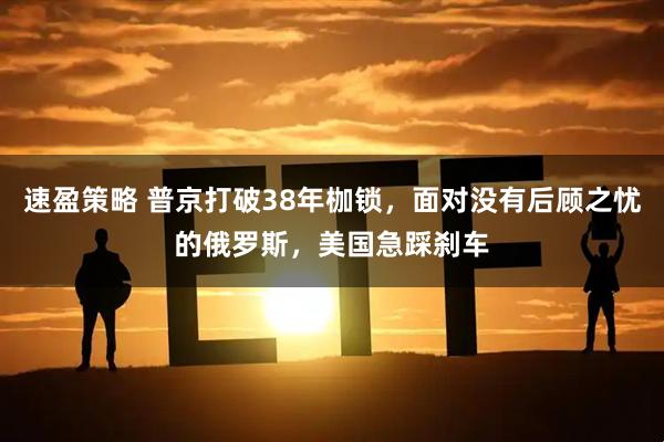 速盈策略 普京打破38年枷锁，面对没有后顾之忧的俄罗斯，美国急踩刹车