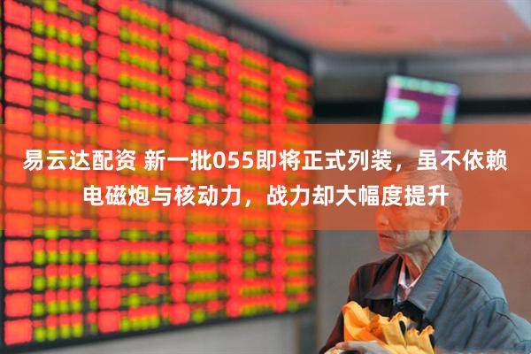 易云达配资 新一批055即将正式列装，虽不依赖电磁炮与核动力，战力却大幅度提升