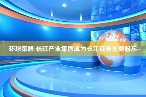 环球策路 长江产业集团成为长江证券主要股东
