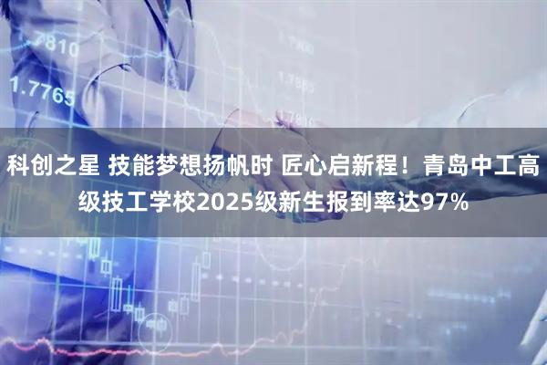 科创之星 技能梦想扬帆时 匠心启新程！青岛中工高级技工学校2025级新生报到率达97%