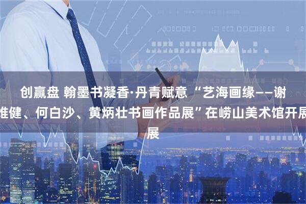 创赢盘 翰墨书凝香·丹青赋意 “艺海画缘——谢维健、何白沙、黄炳壮书画作品展”在崂山美术馆开展