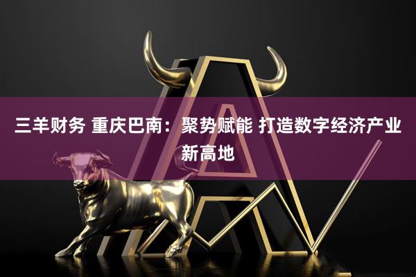 三羊财务 重庆巴南：聚势赋能 打造数字经济产业新高地