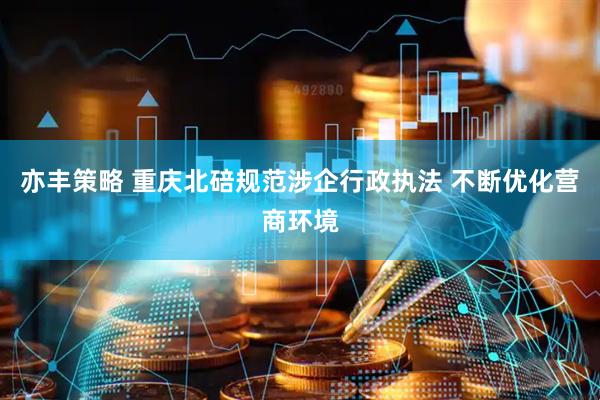 亦丰策略 重庆北碚规范涉企行政执法 不断优化营商环境
