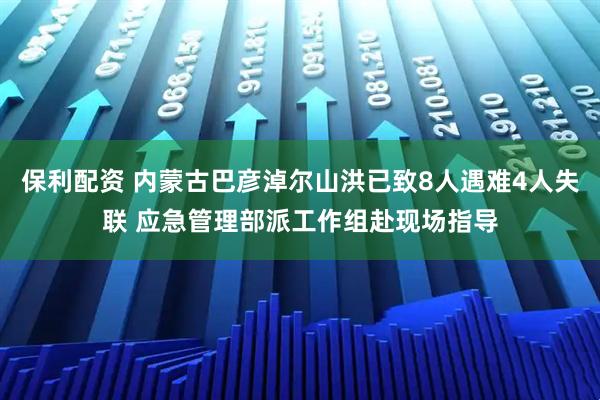 保利配资 内蒙古巴彦淖尔山洪已致8人遇难4人失联 应急管理部派工作组赴现场指导