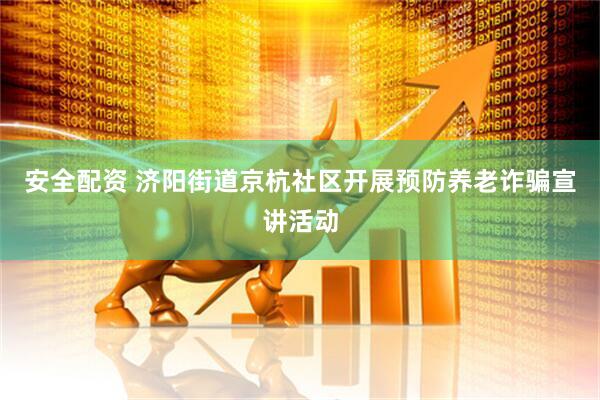 安全配资 济阳街道京杭社区开展预防养老诈骗宣讲活动