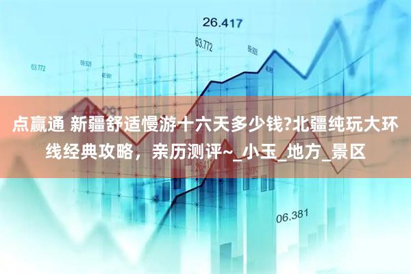 点赢通 新疆舒适慢游十六天多少钱?北疆纯玩大环线经典攻略，亲历测评~_小玉_地方_景区