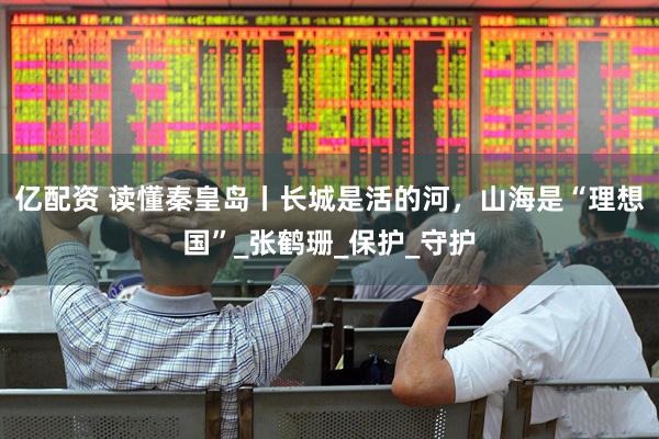 亿配资 读懂秦皇岛丨长城是活的河，山海是“理想国”_张鹤珊_保护_守护