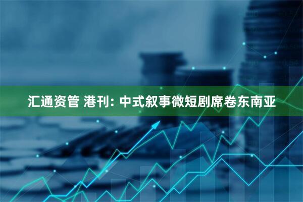 汇通资管 港刊: 中式叙事微短剧席卷东南亚