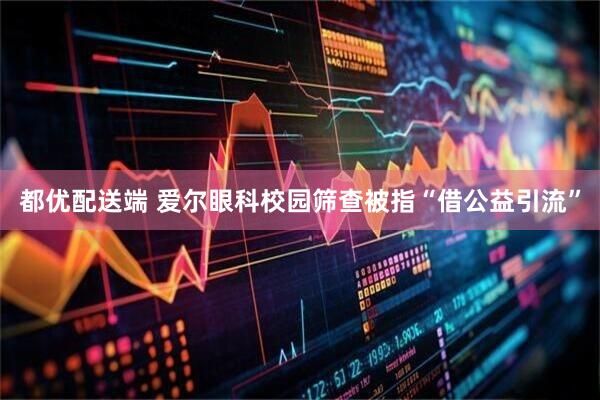 都优配送端 爱尔眼科校园筛查被指“借公益引流”