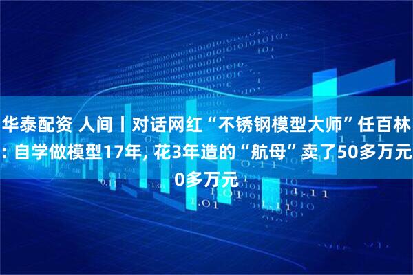 华泰配资 人间丨对话网红“不锈钢模型大师”任百林: 自学做模型17年, 花3年造的“航母”卖了50多万元