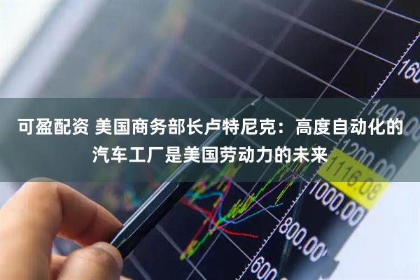 可盈配资 美国商务部长卢特尼克：高度自动化的汽车工厂是美国劳动力的未来